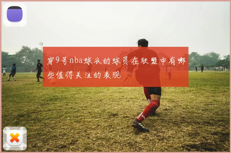 穿9号nba球衣的球员在联盟中有哪些值得关注的表现
