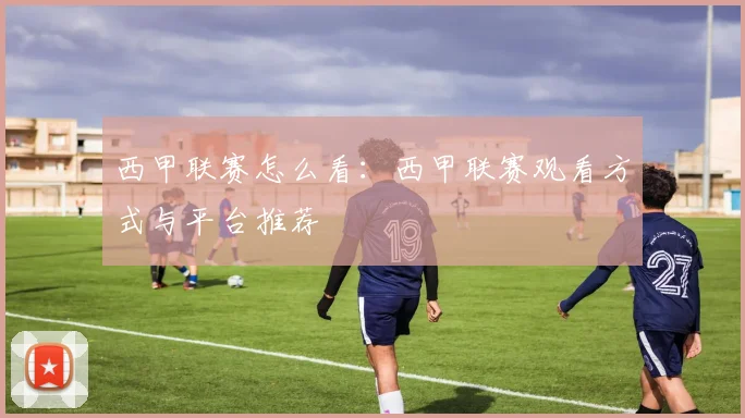 西甲联赛怎么看：西甲联赛观看方式与平台推荐